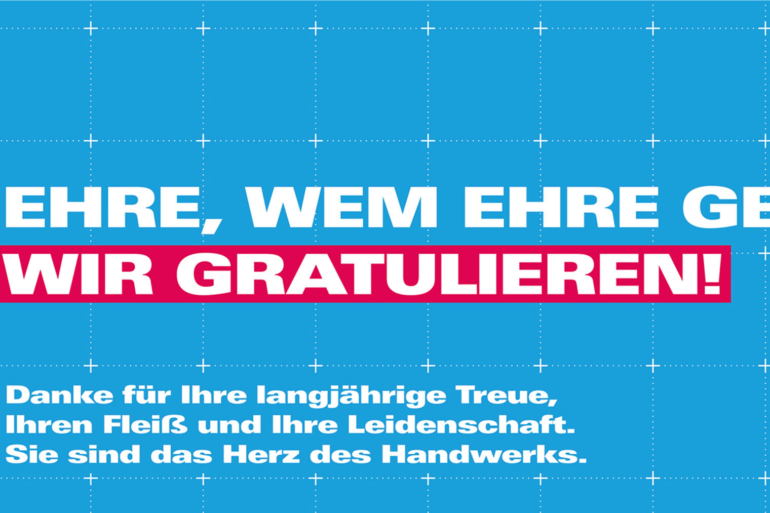 Ehre, wem Ehre gebührt. Wir gratulieren! Danke für Ihre langjährige Treue, Ihren Fleiß und Ihre Leidenschaft. Sie sind das Herz des Handwerks. Ehre, wem Ehre gebührt. Wir gratulieren! Danke für Ihre langjährige Treue, Ihren Fleiß und Ihre Leidenschaft. Sie sind das Herz des Handwerks.